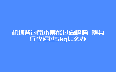 机场背包带水果能过安检吗 随身行李超过5kg怎么办