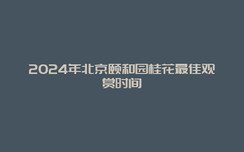 2024年北京颐和园桂花最佳观赏时间