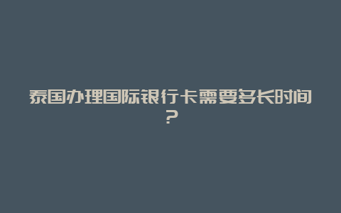 泰国办理国际银行卡需要多长时间？