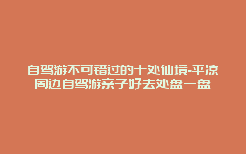 自驾游不可错过的十处仙境-平凉周边自驾游亲子好去处盘一盘