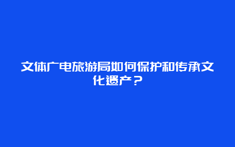 文体广电旅游局如何保护和传承文化遗产？