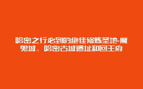 哈密之行必到的绝佳修炼圣地-魔鬼城、哈密古城遗址和回王府