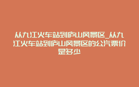 从九江火车站到庐山风景区_从九江火车站到庐山风景区的公汽票价是多少