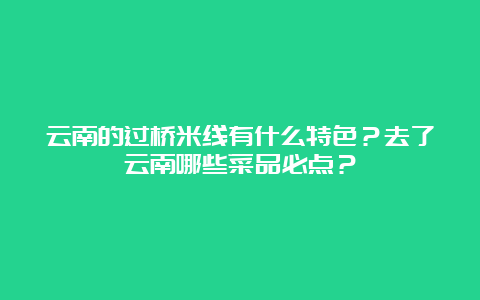 云南的过桥米线有什么特色？去了云南哪些菜品必点？