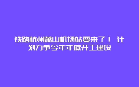 铁路杭州萧山机场站要来了！ 计划力争今年年底开工建设