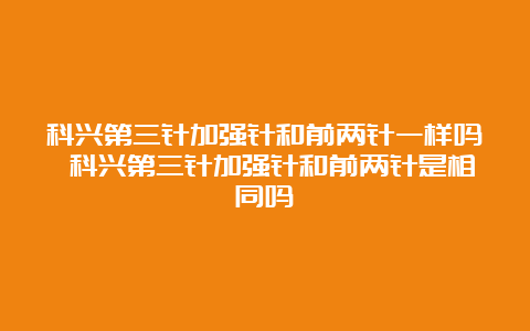 科兴第三针加强针和前两针一样吗 科兴第三针加强针和前两针是相同吗