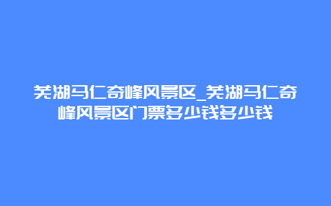 芜湖马仁奇峰风景区_芜湖马仁奇峰风景区门票多少钱多少钱