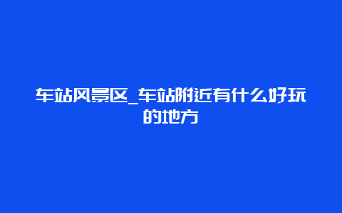 车站风景区_车站附近有什么好玩的地方