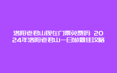 洛阳老君山现在门票免费吗 2024年洛阳老君山一日游最佳攻略