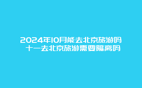 2024年10月能去北京旅游吗 十一去北京旅游需要隔离吗