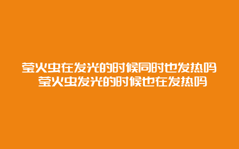 莹火虫在发光的时候同时也发热吗 莹火虫发光的时候也在发热吗