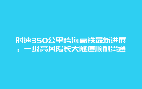 时速350公里跨海高铁最新进展：一级高风险长大隧道顺利贯通