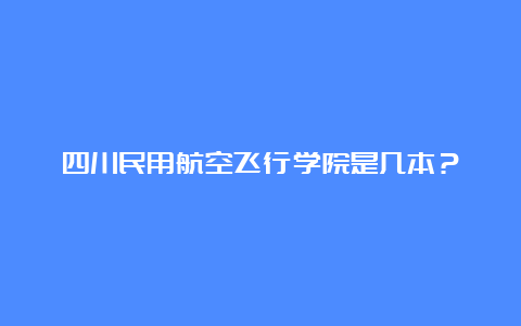 四川民用航空飞行学院是几本？