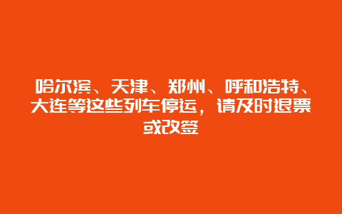 哈尔滨、天津、郑州、呼和浩特、大连等这些列车停运，请及时退票或改签