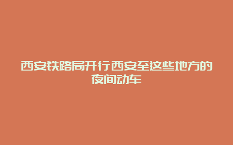 西安铁路局开行西安至这些地方的夜间动车