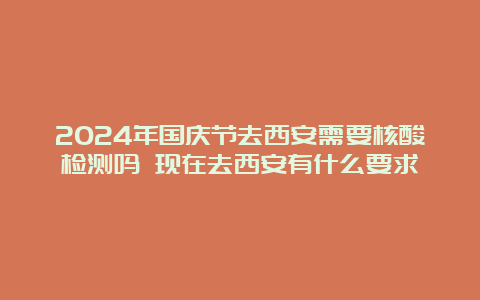 2024年国庆节去西安需要核酸检测吗 现在去西安有什么要求