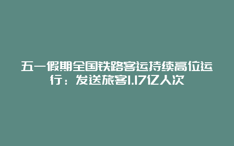 五一假期全国铁路客运持续高位运行：发送旅客1.17亿人次