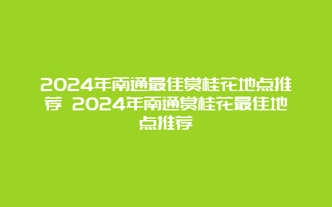 2024年南通最佳赏桂花地点推荐 2024年南通赏桂花最佳地点推荐