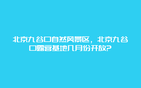 北京九谷口自然风景区，北京九谷口露营基地几月份开放?