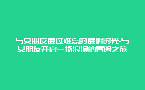 与女朋友度过难忘的度假时光-与女朋友开启一场浪漫的冒险之旅