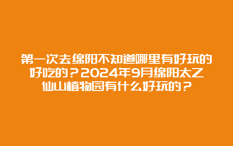 第一次去绵阳不知道哪里有好玩的好吃的？2024年9月绵阳太乙仙山植物园有什么好玩的？