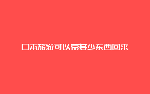 日本旅游可以带多少东西回来