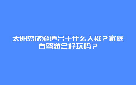 太阳岛旅游适合于什么人群？家庭自驾游会好玩吗？