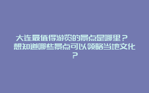 大连最值得游览的景点是哪里？ 想知道哪些景点可以领略当地文化？