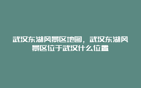 武汉东湖风景区地图，武汉东湖风景区位于武汉什么位置