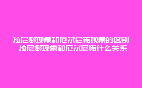 拉尼娜现象和厄尔尼诺现象的区别 拉尼娜现象和厄尔尼诺什么关系