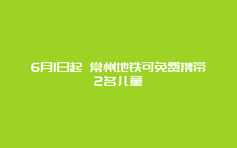 6月1日起 常州地铁可免费携带2名儿童