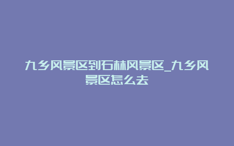 九乡风景区到石林风景区_九乡风景区怎么去