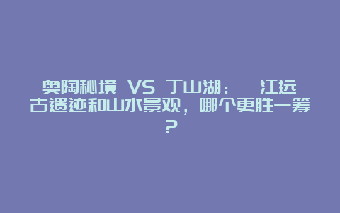 奥陶秘境 VS 丁山湖：綦江远古遗迹和山水景观，哪个更胜一筹？