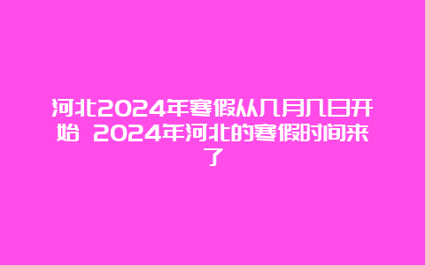 河北2024年寒假从几月几日开始 2024年河北的寒假时间来了