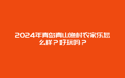 2024年青岛青山渔村农家乐怎么样？好玩吗？