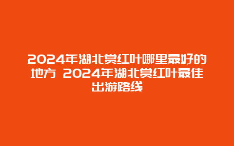 2024年湖北赏红叶哪里最好的地方 2024年湖北赏红叶最佳出游路线