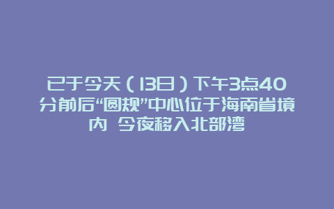 已于今天（13日）下午3点40分前后“圆规”中心位于海南省境内 今夜移入北部湾