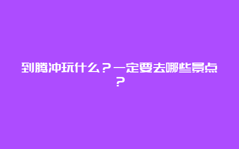 到腾冲玩什么？一定要去哪些景点？