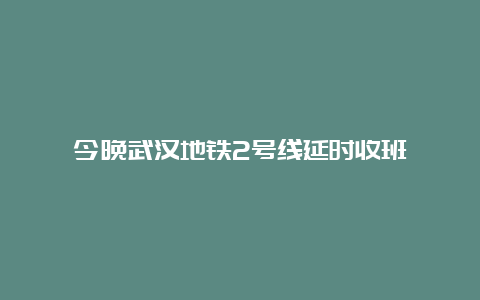 今晚武汉地铁2号线延时收班