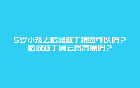 5岁小孩去稻城亚丁跟团可以吗？稻城亚丁属云贵高原吗？