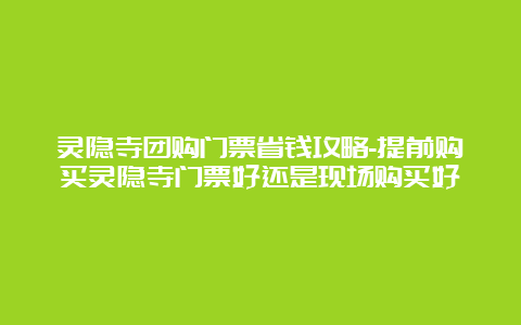 灵隐寺团购门票省钱攻略-提前购买灵隐寺门票好还是现场购买好