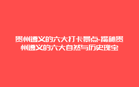 贵州遵义的六大打卡景点-揭秘贵州遵义的六大自然与历史瑰宝