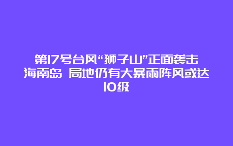 第17号台风“狮子山”正面袭击海南岛 局地仍有大暴雨阵风或达10级