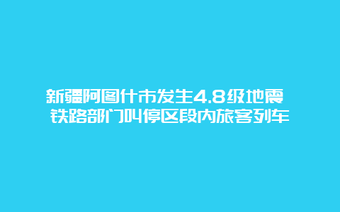 新疆阿图什市发生4.8级地震 铁路部门叫停区段内旅客列车