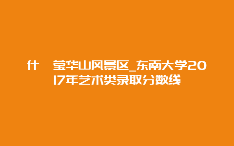 什邡莹华山风景区_东南大学2017年艺术类录取分数线