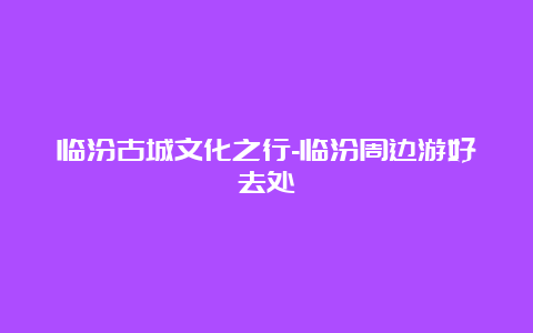 临汾古城文化之行-临汾周边游好去处