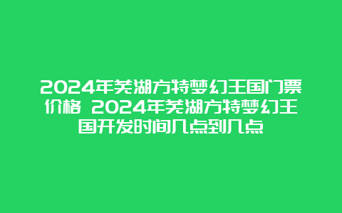 2024年芜湖方特梦幻王国门票价格 2024年芜湖方特梦幻王国开发时间几点到几点