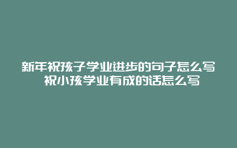 新年祝孩子学业进步的句子怎么写 祝小孩学业有成的话怎么写