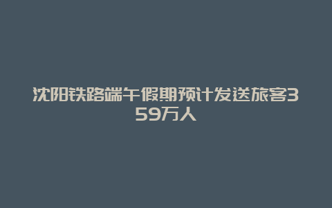 沈阳铁路端午假期预计发送旅客359万人