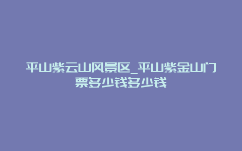 平山紫云山风景区_平山紫金山门票多少钱多少钱